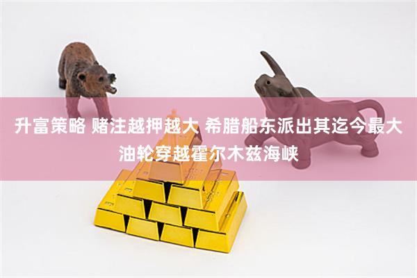 升富策略 赌注越押越大 希腊船东派出其迄今最大油轮穿越霍尔木兹海峡