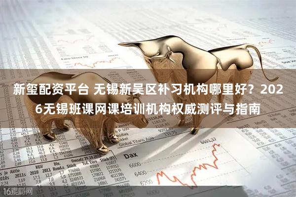 新玺配资平台 无锡新吴区补习机构哪里好？2026无锡班课网课培训机构权威测评与指南